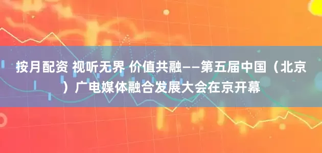按月配资 视听无界 价值共融——第五届中国（北京）广电媒体融合发展大会在京开幕