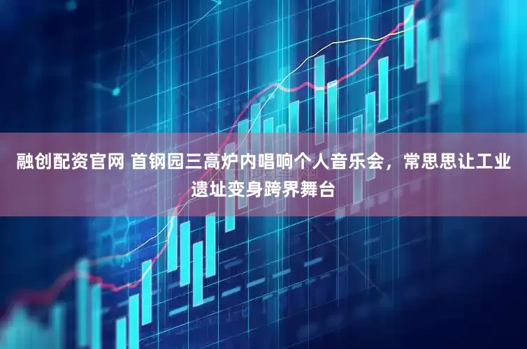 融创配资官网 首钢园三高炉内唱响个人音乐会，常思思让工业遗址变身跨界舞台