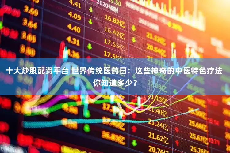 十大炒股配资平台 世界传统医药日：这些神奇的中医特色疗法 你知道多少？