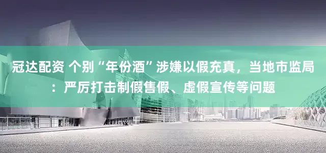 冠达配资 个别“年份酒”涉嫌以假充真，当地市监局：严厉打击制假售假、虚假宣传等问题