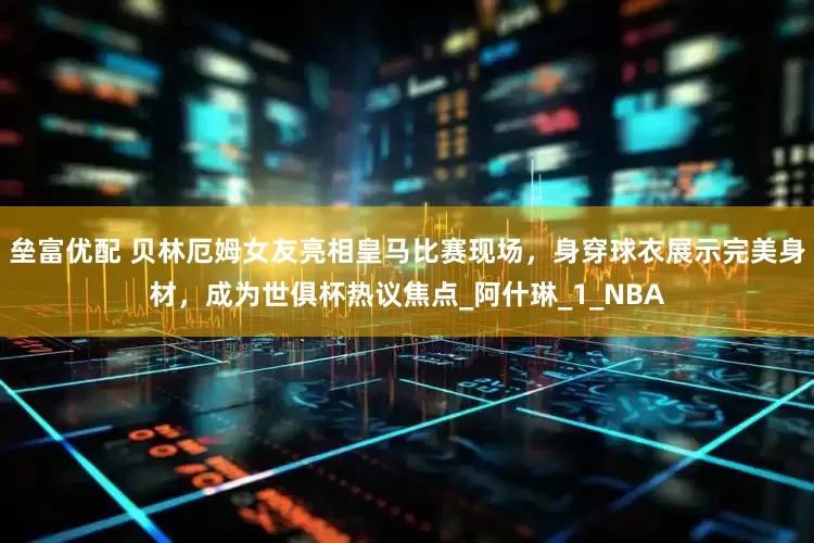 垒富优配 贝林厄姆女友亮相皇马比赛现场，身穿球衣展示完美身材，成为世俱杯热议焦点_阿什琳_1_NBA