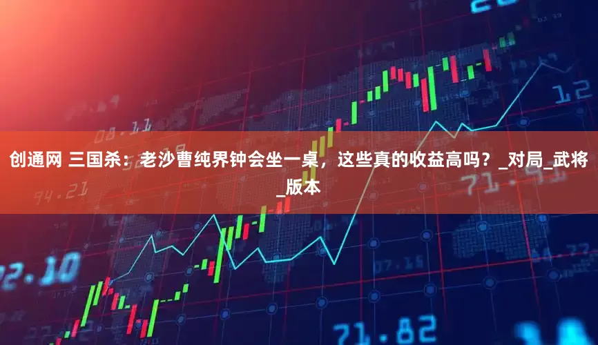 创通网 三国杀：老沙曹纯界钟会坐一桌，这些真的收益高吗？_对局_武将_版本