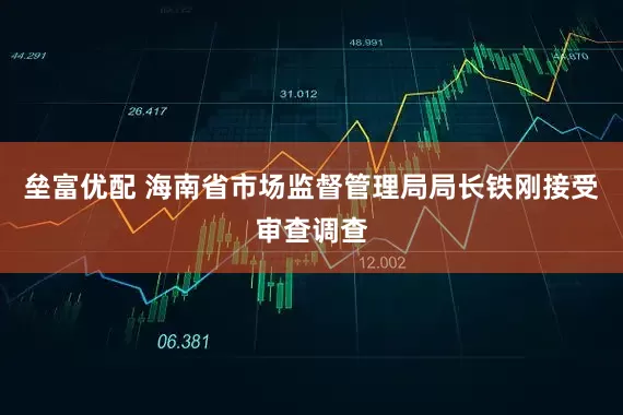 垒富优配 海南省市场监督管理局局长铁刚接受审查调查