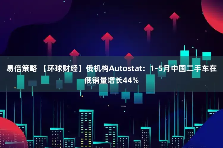 易倍策略 【环球财经】俄机构Autostat：1-5月中国二手车在俄销量增长44%