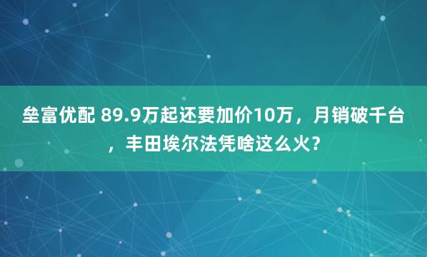 垒富优配 89.9万起还要加价10万，月销破千台，丰田埃尔法凭啥这么火？