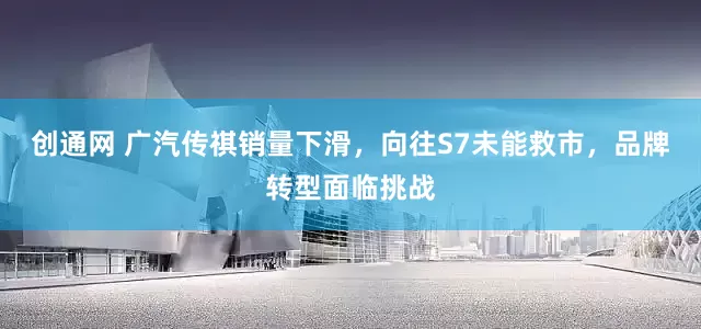 创通网 广汽传祺销量下滑，向往S7未能救市，品牌转型面临挑战