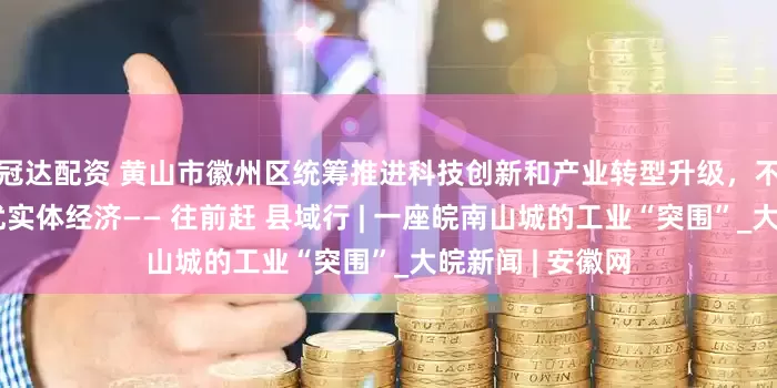 冠达配资 黄山市徽州区统筹推进科技创新和产业转型升级，不断做实做强做优实体经济—— 往前赶 县域行 | 一座皖南山城的工业“突围”_大皖新闻 | 安徽网