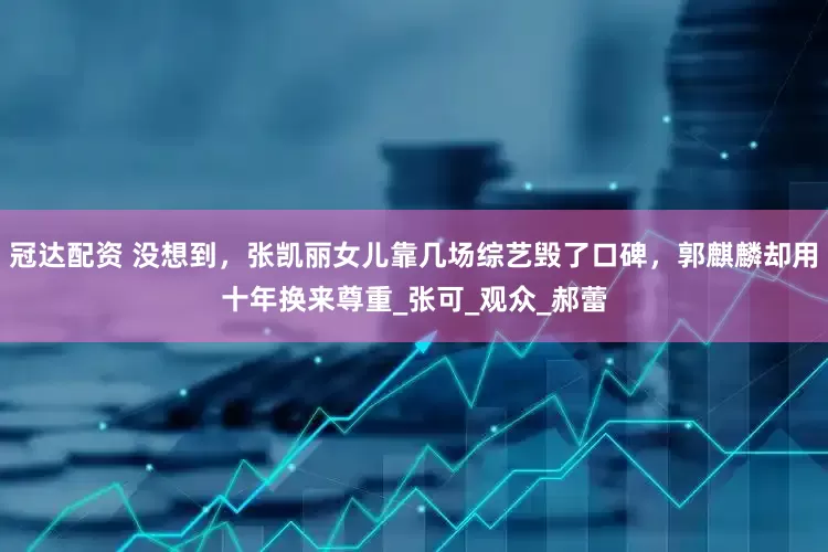 冠达配资 没想到，张凯丽女儿靠几场综艺毁了口碑，郭麒麟却用十年换来尊重_张可_观众_郝蕾