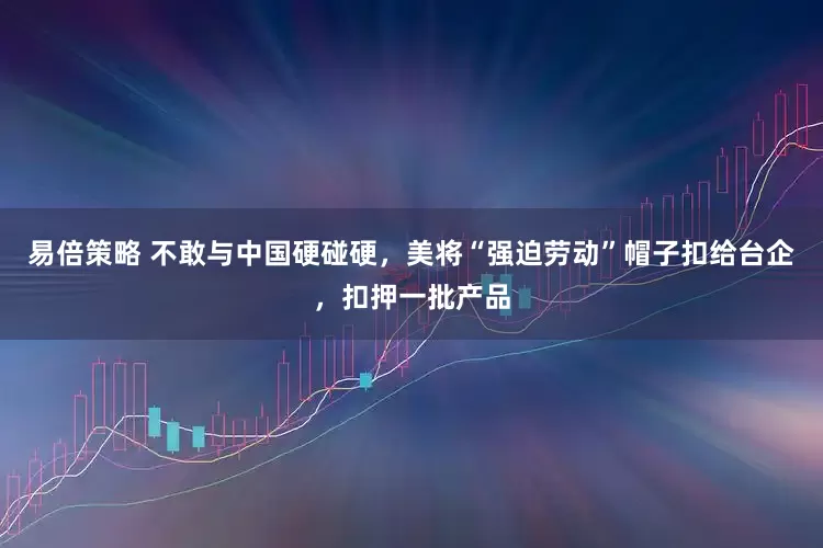 易倍策略 不敢与中国硬碰硬，美将“强迫劳动”帽子扣给台企，扣押一批产品