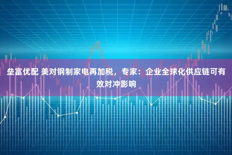 垒富优配 美对钢制家电再加税，专家：企业全球化供应链可有效对冲影响