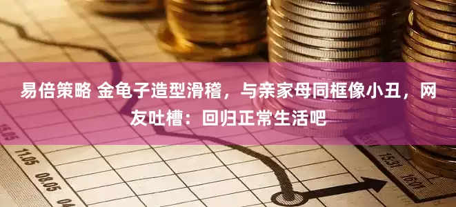 易倍策略 金龟子造型滑稽，与亲家母同框像小丑，网友吐槽：回归正常生活吧