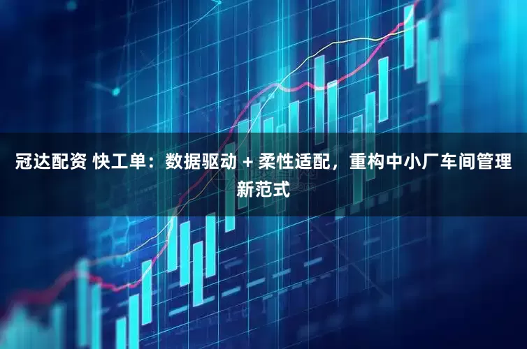 冠达配资 快工单：数据驱动 + 柔性适配，重构中小厂车间管理新范式